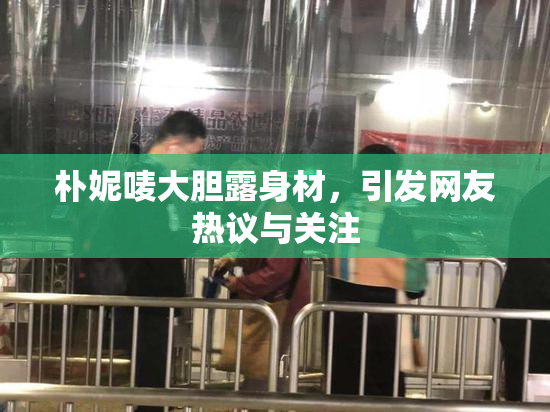 朴妮唛大胆露身材，引发网友热议与关注