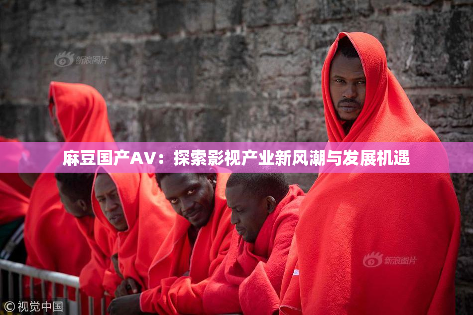 麻豆国产AV：探索影视产业新风潮与发展机遇