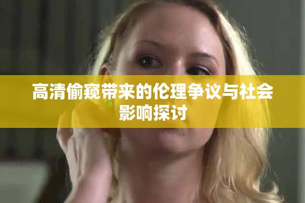 高清偷窥带来的伦理争议与社会影响探讨