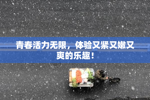 青春活力无限，体验又紧又嫩又爽的乐趣！