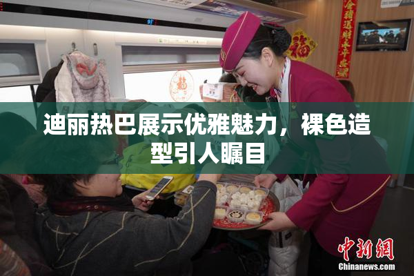 迪丽热巴展示优雅魅力，裸色造型引人瞩目