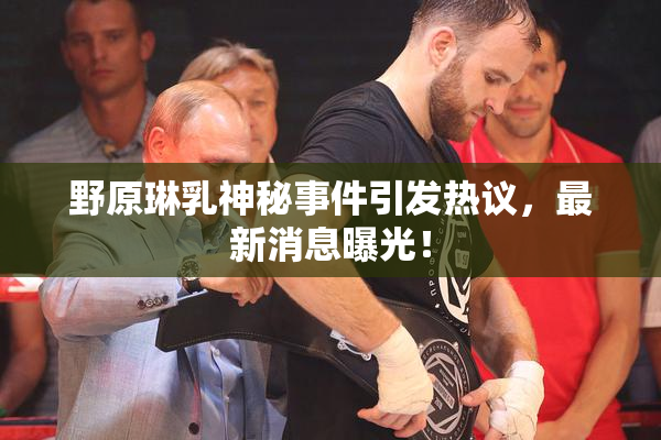 野原琳乳神秘事件引发热议，最新消息曝光！