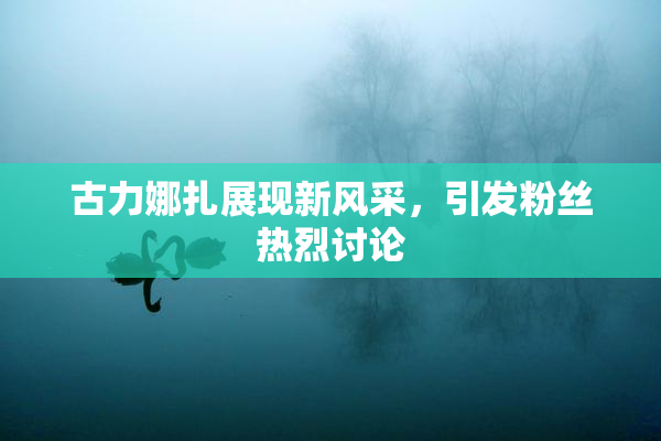 古力娜扎展现新风采，引发粉丝热烈讨论