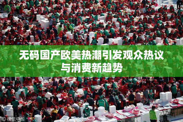 无码国产欧美热潮引发观众热议与消费新趋势