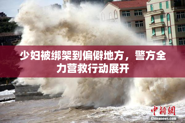 少妇被绑架到偏僻地方，警方全力营救行动展开
