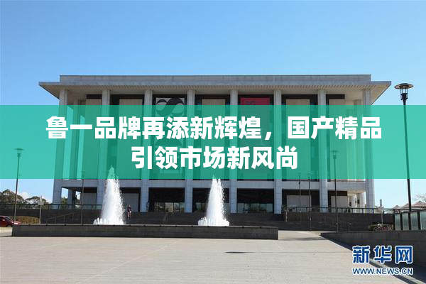 鲁一品牌再添新辉煌，国产精品引领市场新风尚