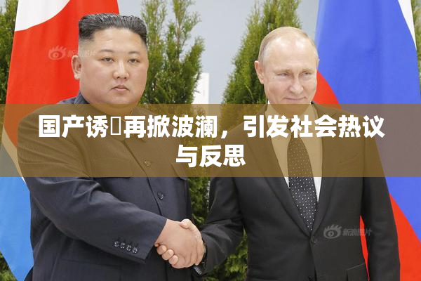 国产诱奷再掀波澜，引发社会热议与反思