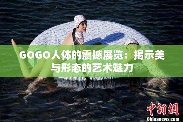 GOGO人体的震撼展览：揭示美与形态的艺术魅力
