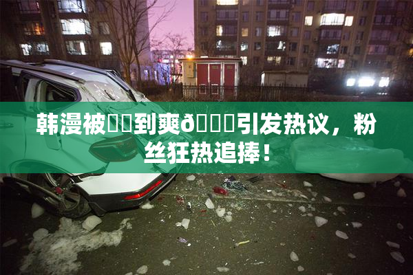 韩漫被❌‌到爽🔞引发热议，粉丝狂热追捧！