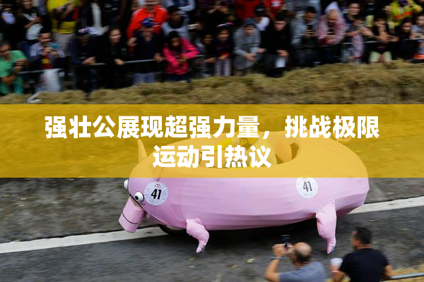 强壮公展现超强力量，挑战极限运动引热议