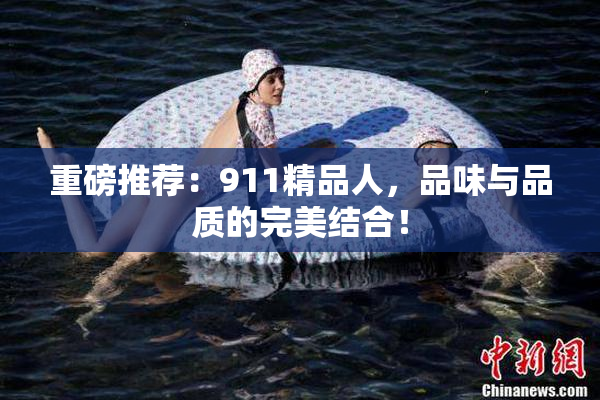 重磅推荐：911精品人，品味与品质的完美结合！