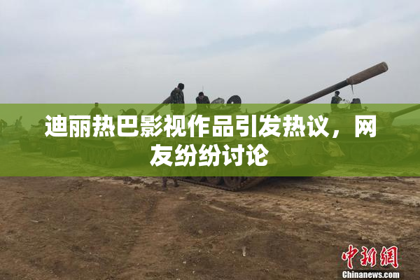 迪丽热巴影视作品引发热议，网友纷纷讨论