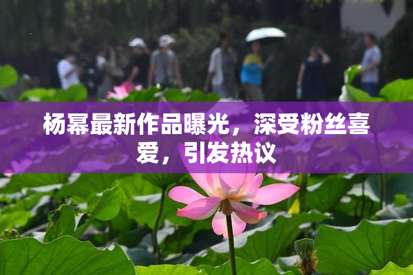 杨幂最新作品曝光，深受粉丝喜爱，引发热议