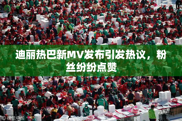 迪丽热巴新MV发布引发热议，粉丝纷纷点赞