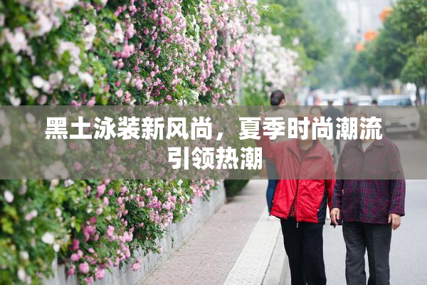 黑土泳装新风尚，夏季时尚潮流引领热潮