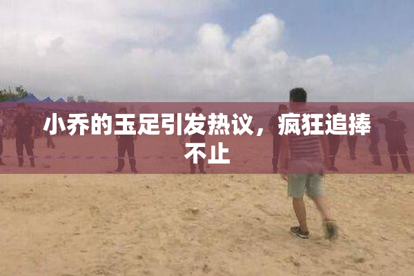 小乔的玉足引发热议，疯狂追捧不止