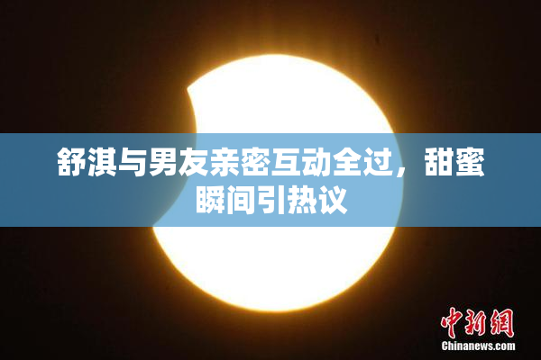 舒淇与男友亲密互动全过，甜蜜瞬间引热议