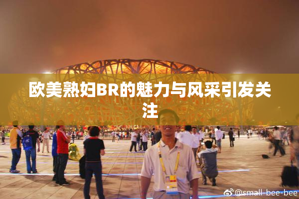 欧美熟妇BR的魅力与风采引发关注