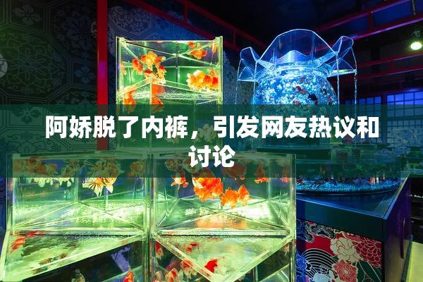 阿娇脱了内裤，引发网友热议和讨论