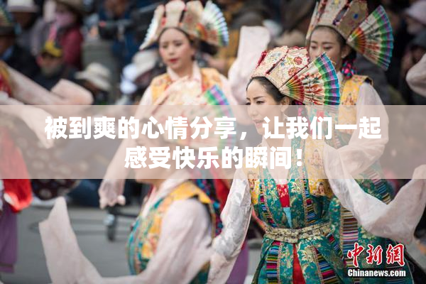 被到爽的心情分享，让我们一起感受快乐的瞬间！