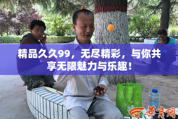 精品久久99，无尽精彩，与你共享无限魅力与乐趣！