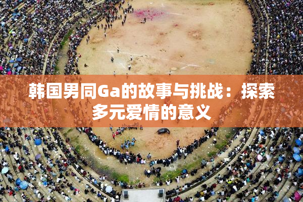 韩国男同Ga的故事与挑战：探索多元爱情的意义