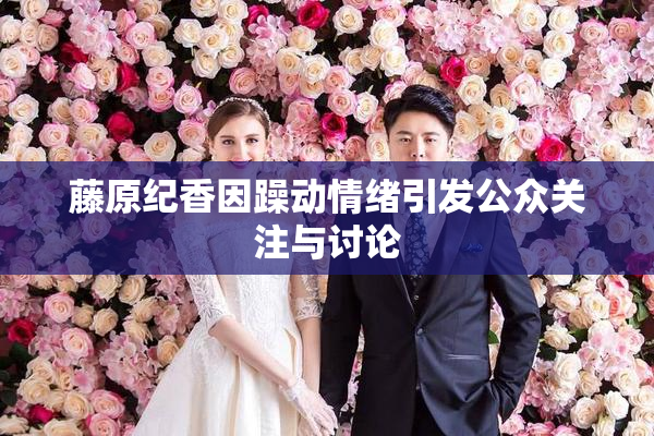 藤原纪香因躁动情绪引发公众关注与讨论